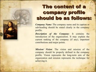 The content of aThe content of a
company profilecompany profile
should be as follows:should be as follows:
Company Name: The company name and its caption or
sub-heading should be stated clearly in the company
profile.
Description of the Company: It contains the
introduction of the organization. It may explain the
current ranking of the company (if any), important
contributions and major points.
Mission/ Vision: The vision and mission of the
company should be properly defined in the company
profile. Vision represents the long-term aim of the
organization and mission represents the technique for
achieving it.
 