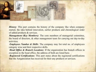 History: This part contains the history of the company like when company
started, the idea behind innovation, earlier products and chronological order
of added products & services.
Management (Key Members): The core members of managerial committee,
the board of directors, & other management team for carrying out day-to-day
activities.
·Employees Number & Skills: The company may list total no. of employees
category wise and their respective skills.
·Head Office & Branch Locations: If the organization has branch offices in
exception to the head office, the address of both are listed here.
·Registered Certifications: This part states about the registered certifications
that the Aorganization has received for their any products or services.
 