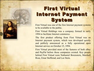 First VirtualFirst Virtual
Internet PaymentInternet Payment
SystemSystem
First Virtual was one of the first Internet payment systems
to be available to the public.
First Virtual Holdings was a company formed in early
1994 to facilitate Internet commerce.
The first product offering from First Virtual was an
Internet payment system, which was developed quietly
and publicly announced as a fully operational open
Internet service on October 15, 1994.
First Virtual provided most of the features of both eBay
and PayPal before those companies existed. Key people
behind First Virtual were Nathaniel Borenstein, Marshall
Rose, Einar Stefferud, and Lee Stein.
 