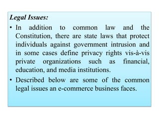 Legal Issues:
• In addition to common law and the
Constitution, there are state laws that protect
individuals against government intrusion and
in some cases define privacy rights vis-à-vis
private organizations such as financial,
education, and media institutions.
• Described below are some of the common
legal issues an e-commerce business faces.
 