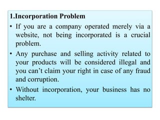 1.Incorporation Problem
• If you are a company operated merely via a
website, not being incorporated is a crucial
problem.
• Any purchase and selling activity related to
your products will be considered illegal and
you can’t claim your right in case of any fraud
and corruption.
• Without incorporation, your business has no
shelter.
 