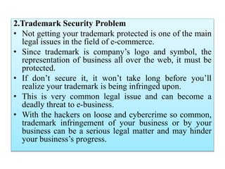 2.Trademark Security Problem
• Not getting your trademark protected is one of the main
legal issues in the field of e-commerce.
• Since trademark is company’s logo and symbol, the
representation of business all over the web, it must be
protected.
• If don’t secure it, it won’t take long before you’ll
realize your trademark is being infringed upon.
• This is very common legal issue and can become a
deadly threat to e-business.
• With the hackers on loose and cybercrime so common,
trademark infringement of your business or by your
business can be a serious legal matter and may hinder
your business’s progress.
 