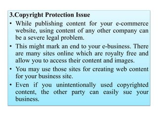 3.Copyright Protection Issue
• While publishing content for your e-commerce
website, using content of any other company can
be a severe legal problem.
• This might mark an end to your e-business. There
are many sites online which are royalty free and
allow you to access their content and images.
• You may use those sites for creating web content
for your business site.
• Even if you unintentionally used copyrighted
content, the other party can easily sue your
business.
 