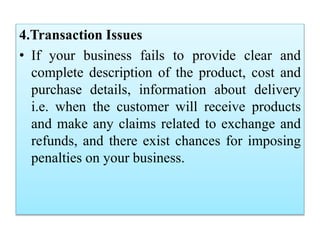 4.Transaction Issues
• If your business fails to provide clear and
complete description of the product, cost and
purchase details, information about delivery
i.e. when the customer will receive products
and make any claims related to exchange and
refunds, and there exist chances for imposing
penalties on your business.
 