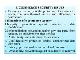 E-COMMERCE SECURITY ISSUES
• E-commerce security is the protection of e-commerce
assets from unauthorized access, use, alteration, or
destruction.
6 dimensions of e-commerce security
1.Integrity: prevention against unauthorized data
modification
2.Nonrepudiation: prevention against any one party from
reneging on an agreement after the fact
3. Authenticity: authentication of data source
4. Confidentiality: protection against unauthorized data
disclosure
5. Privacy: provision of data control and disclosure
6. Availability: prevention against data delays or removal
 