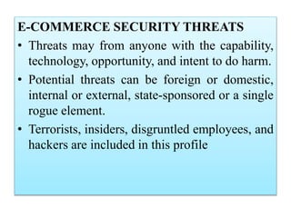 E-COMMERCE SECURITY THREATS
• Threats may from anyone with the capability,
technology, opportunity, and intent to do harm.
• Potential threats can be foreign or domestic,
internal or external, state-sponsored or a single
rogue element.
• Terrorists, insiders, disgruntled employees, and
hackers are included in this profile
 