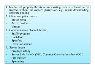 1. Intellectual property threats -- use existing materials found on the
Internet without the owner's permission, e.g., music downloading,
software pirating
2. Client computer threats
– Trojan horse
– Active contents
– Viruses
3. Communication channel threats
– Sniffer program
– Backdoor
– Spoofing
– Denial-of-service
4. Server threats
– Privilege setting
– Server Side Include (SSI), Common Gateway Interface (CGI)
– File transfer
– Spamming
 