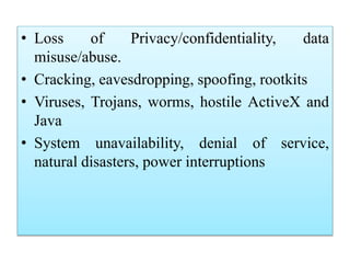 • Loss of Privacy/confidentiality, data
misuse/abuse.
• Cracking, eavesdropping, spoofing, rootkits
• Viruses, Trojans, worms, hostile ActiveX and
Java
• System unavailability, denial of service,
natural disasters, power interruptions
 