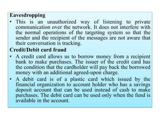 Eavesdropping
• This is an unauthorized way of listening to private
communication over the network. It does not interfere with
the normal operations of the targeting system so that the
sender and the recipient of the messages are not aware that
their conversation is tracking.
Credit/Debit card fraud
• A credit card allows us to borrow money from a recipient
bank to make purchases. The issuer of the credit card has
the condition that the cardholder will pay back the borrowed
money with an additional agreed-upon charge.
• A debit card is of a plastic card which issued by the
financial organization to account holder who has a savings
deposit account that can be used instead of cash to make
purchases. The debit card can be used only when the fund is
available in the account.
 