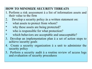HOW TO MINIMIZE SECURITY THREATS
1. Perform a risk assessment à a list of information assets and
their value to the firm
2. Develop a security policy às a written statement on:
* what assets to protect from whom?
* why these assets are being protected?
* who is responsible for what protection?
* which behaviors are acceptable and unacceptable?
3. Develop an implementation plan à a set of action steps to
achieve security goals
4. Create a security organization à a unit to administer the
security policy
5. Perform a security audit à a routine review of access logs
and evaluation of security procedures
 