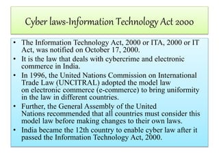 Cyber laws-Information Technology Act 2000
• The Information Technology Act, 2000 or ITA, 2000 or IT
Act, was notified on October 17, 2000.
• It is the law that deals with cybercrime and electronic
commerce in India.
• In 1996, the United Nations Commission on International
Trade Law (UNCITRAL) adopted the model law
on electronic commerce (e-commerce) to bring uniformity
in the law in different countries.
• Further, the General Assembly of the United
Nations recommended that all countries must consider this
model law before making changes to their own laws.
• India became the 12th country to enable cyber law after it
passed the Information Technology Act, 2000.
 
