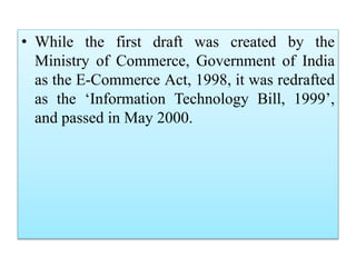 • While the first draft was created by the
Ministry of Commerce, Government of India
as the E-Commerce Act, 1998, it was redrafted
as the ‘Information Technology Bill, 1999’,
and passed in May 2000.
 