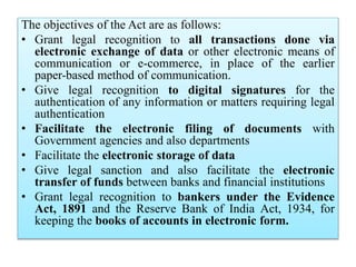 The objectives of the Act are as follows:
• Grant legal recognition to all transactions done via
electronic exchange of data or other electronic means of
communication or e-commerce, in place of the earlier
paper-based method of communication.
• Give legal recognition to digital signatures for the
authentication of any information or matters requiring legal
authentication
• Facilitate the electronic filing of documents with
Government agencies and also departments
• Facilitate the electronic storage of data
• Give legal sanction and also facilitate the electronic
transfer of funds between banks and financial institutions
• Grant legal recognition to bankers under the Evidence
Act, 1891 and the Reserve Bank of India Act, 1934, for
keeping the books of accounts in electronic form.
 