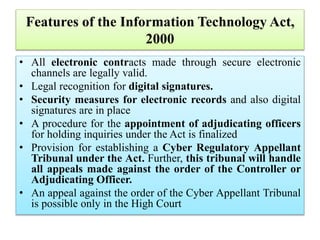 Features of the Information Technology Act,
2000
• All electronic contracts made through secure electronic
channels are legally valid.
• Legal recognition for digital signatures.
• Security measures for electronic records and also digital
signatures are in place
• A procedure for the appointment of adjudicating officers
for holding inquiries under the Act is finalized
• Provision for establishing a Cyber Regulatory Appellant
Tribunal under the Act. Further, this tribunal will handle
all appeals made against the order of the Controller or
Adjudicating Officer.
• An appeal against the order of the Cyber Appellant Tribunal
is possible only in the High Court
 