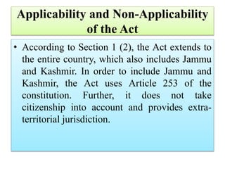 Applicability and Non-Applicability
of the Act
• According to Section 1 (2), the Act extends to
the entire country, which also includes Jammu
and Kashmir. In order to include Jammu and
Kashmir, the Act uses Article 253 of the
constitution. Further, it does not take
citizenship into account and provides extra-
territorial jurisdiction.
 