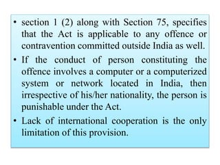 • section 1 (2) along with Section 75, specifies
that the Act is applicable to any offence or
contravention committed outside India as well.
• If the conduct of person constituting the
offence involves a computer or a computerized
system or network located in India, then
irrespective of his/her nationality, the person is
punishable under the Act.
• Lack of international cooperation is the only
limitation of this provision.
 