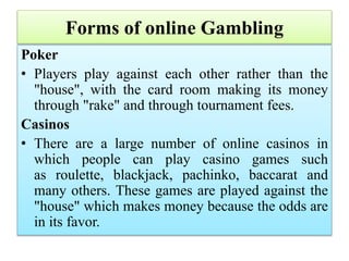 Forms of online Gambling
Poker
• Players play against each other rather than the
"house", with the card room making its money
through "rake" and through tournament fees.
Casinos
• There are a large number of online casinos in
which people can play casino games such
as roulette, blackjack, pachinko, baccarat and
many others. These games are played against the
"house" which makes money because the odds are
in its favor.
 