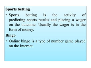 Sports betting
• Sports betting is the activity of
predicting sports results and placing a wager
on the outcome. Usually the wager is in the
form of money.
Bingo
• Online bingo is a type of number game played
on the Internet.
 