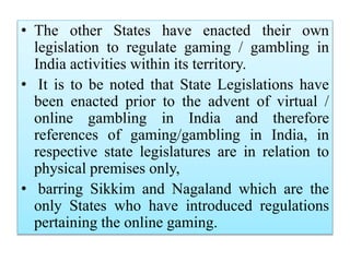 • The other States have enacted their own
legislation to regulate gaming / gambling in
India activities within its territory.
• It is to be noted that State Legislations have
been enacted prior to the advent of virtual /
online gambling in India and therefore
references of gaming/gambling in India, in
respective state legislatures are in relation to
physical premises only,
• barring Sikkim and Nagaland which are the
only States who have introduced regulations
pertaining the online gaming.
 