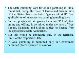 • The State gambling laws for online gambling in India,
found that, except the State of Orissa and Assam, most
of the States have excluded ‘games of skill’ from
applicability of its respective gaming/gambling laws.
• Further, playing certain games including ‘Poker’, both
online and offline, is permitted under the laws of West
Bengal, Nagaland and Sikkim subject to licence from
the appropriate State Authorities.
• But this would be applicable only in the territorial
limits of the respective State.
• In Goa, gambling is permitted only in Government
permitted places operated as casinos.
 