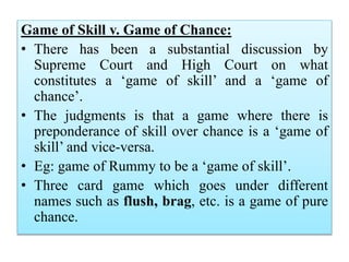 Game of Skill v. Game of Chance:
• There has been a substantial discussion by
Supreme Court and High Court on what
constitutes a ‘game of skill’ and a ‘game of
chance’.
• The judgments is that a game where there is
preponderance of skill over chance is a ‘game of
skill’ and vice-versa.
• Eg: game of Rummy to be a ‘game of skill’.
• Three card game which goes under different
names such as flush, brag, etc. is a game of pure
chance.
 