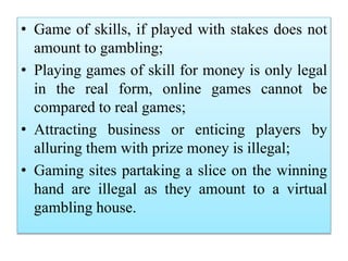 • Game of skills, if played with stakes does not
amount to gambling;
• Playing games of skill for money is only legal
in the real form, online games cannot be
compared to real games;
• Attracting business or enticing players by
alluring them with prize money is illegal;
• Gaming sites partaking a slice on the winning
hand are illegal as they amount to a virtual
gambling house.
 