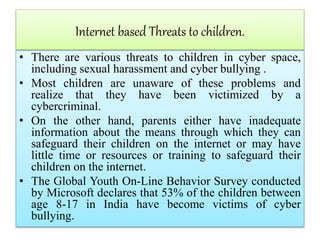 Internet based Threats to children.
• There are various threats to children in cyber space,
including sexual harassment and cyber bullying .
• Most children are unaware of these problems and
realize that they have been victimized by a
cybercriminal.
• On the other hand, parents either have inadequate
information about the means through which they can
safeguard their children on the internet or may have
little time or resources or training to safeguard their
children on the internet.
• The Global Youth On-Line Behavior Survey conducted
by Microsoft declares that 53% of the children between
age 8-17 in India have become victims of cyber
bullying.
 
