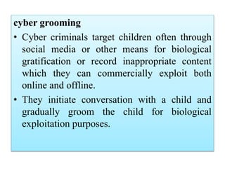 cyber grooming
• Cyber criminals target children often through
social media or other means for biological
gratification or record inappropriate content
which they can commercially exploit both
online and offline.
• They initiate conversation with a child and
gradually groom the child for biological
exploitation purposes.
 