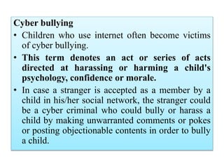 Cyber bullying
• Children who use internet often become victims
of cyber bullying.
• This term denotes an act or series of acts
directed at harassing or harming a child's
psychology, confidence or morale.
• In case a stranger is accepted as a member by a
child in his/her social network, the stranger could
be a cyber criminal who could bully or harass a
child by making unwarranted comments or pokes
or posting objectionable contents in order to bully
a child.
 