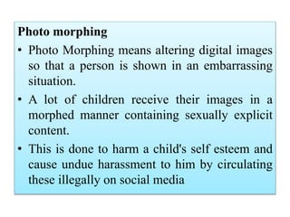 Photo morphing
• Photo Morphing means altering digital images
so that a person is shown in an embarrassing
situation.
• A lot of children receive their images in a
morphed manner containing sexually explicit
content.
• This is done to harm a child's self esteem and
cause undue harassment to him by circulating
these illegally on social media
 