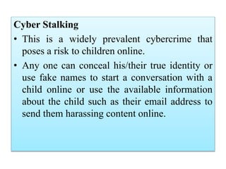 Cyber Stalking
• This is a widely prevalent cybercrime that
poses a risk to children online.
• Any one can conceal his/their true identity or
use fake names to start a conversation with a
child online or use the available information
about the child such as their email address to
send them harassing content online.
 