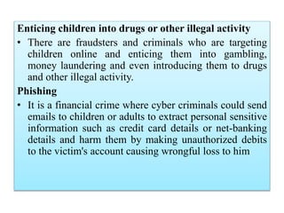 Enticing children into drugs or other illegal activity
• There are fraudsters and criminals who are targeting
children online and enticing them into gambling,
money laundering and even introducing them to drugs
and other illegal activity.
Phishing
• It is a financial crime where cyber criminals could send
emails to children or adults to extract personal sensitive
information such as credit card details or net-banking
details and harm them by making unauthorized debits
to the victim's account causing wrongful loss to him
 