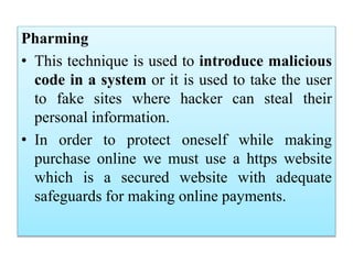 Pharming
• This technique is used to introduce malicious
code in a system or it is used to take the user
to fake sites where hacker can steal their
personal information.
• In order to protect oneself while making
purchase online we must use a https website
which is a secured website with adequate
safeguards for making online payments.
 