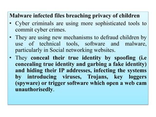 Malware infected files breaching privacy of children
• Cyber criminals are using more sophisticated tools to
commit cyber crimes.
• They are using new mechanisms to defraud children by
use of technical tools, software and malware,
particularly in Social networking websites.
• They conceal their true identity by spoofing (i.e
concealing true identity and garbing a fake identity)
and hiding their IP addresses, infecting the systems
by introducing viruses, Trojans, key loggers
(spyware) or trigger software which open a web cam
unauthorisedly.
 