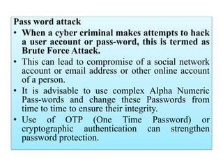 Pass word attack
• When a cyber criminal makes attempts to hack
a user account or pass-word, this is termed as
Brute Force Attack.
• This can lead to compromise of a social network
account or email address or other online account
of a person.
• It is advisable to use complex Alpha Numeric
Pass-words and change these Passwords from
time to time to ensure their integrity.
• Use of OTP (One Time Password) or
cryptographic authentication can strengthen
password protection.
 