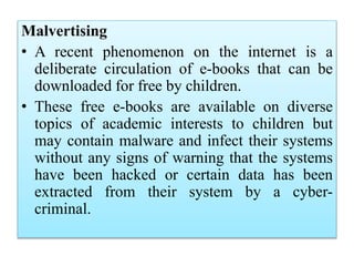 Malvertising
• A recent phenomenon on the internet is a
deliberate circulation of e-books that can be
downloaded for free by children.
• These free e-books are available on diverse
topics of academic interests to children but
may contain malware and infect their systems
without any signs of warning that the systems
have been hacked or certain data has been
extracted from their system by a cyber-
criminal.
 