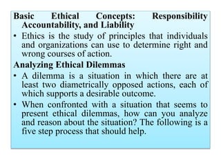 Basic Ethical Concepts: Responsibility
Accountability, and Liability
• Ethics is the study of principles that individuals
and organizations can use to determine right and
wrong courses of action.
Analyzing Ethical Dilemmas
• A dilemma is a situation in which there are at
least two diametrically opposed actions, each of
which supports a desirable outcome.
• When confronted with a situation that seems to
present ethical dilemmas, how can you analyze
and reason about the situation? The following is a
five step process that should help.
 