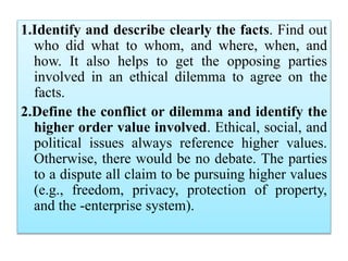 1.Identify and describe clearly the facts. Find out
who did what to whom, and where, when, and
how. It also helps to get the opposing parties
involved in an ethical dilemma to agree on the
facts.
2.Define the conflict or dilemma and identify the
higher order value involved. Ethical, social, and
political issues always reference higher values.
Otherwise, there would be no debate. The parties
to a dispute all claim to be pursuing higher values
(e.g., freedom, privacy, protection of property,
and the -enterprise system).
 