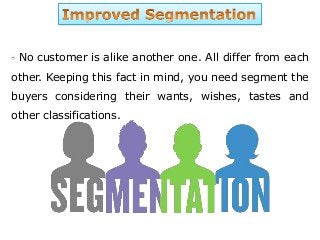 No customer is alike another one. All differ from each
other. Keeping this fact in mind, you need segment the
buyers considering their wants, wishes, tastes and
other classifications.
 