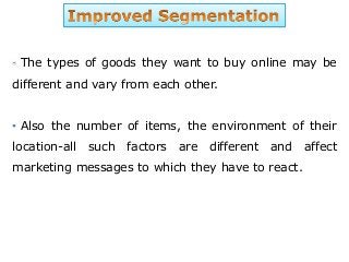 The types of goods they want to buy online may be
different and vary from each other.
• Also the number of items, the environment of their
location-all such factors are different and affect
marketing messages to which they have to react.
 