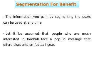 The information you gain by segmenting the users
can be used at any time.
• Let it be assumed that people who are much
interested in football face a pop-up message that
offers discounts on football gear.
 
