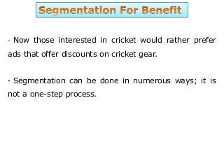 Now those interested in cricket would rather prefer
ads that offer discounts on cricket gear.
• Segmentation can be done in numerous ways; it is
not a one-step process.
 