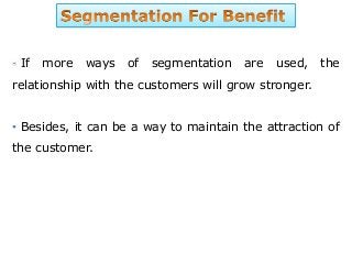 If more ways of segmentation are used, the
relationship with the customers will grow stronger.
• Besides, it can be a way to maintain the attraction of
the customer.
 