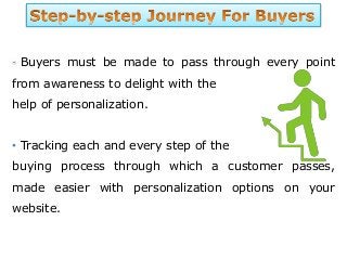 Buyers must be made to pass through every point
from awareness to delight with the
help of personalization.
• Tracking each and every step of the
buying process through which a customer passes,
made easier with personalization options on your
website.
 
