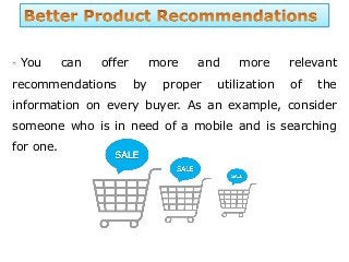 You can offer more and more relevant
recommendations by proper utilization of the
information on every buyer. As an example, consider
someone who is in need of a mobile and is searching
for one.
 
