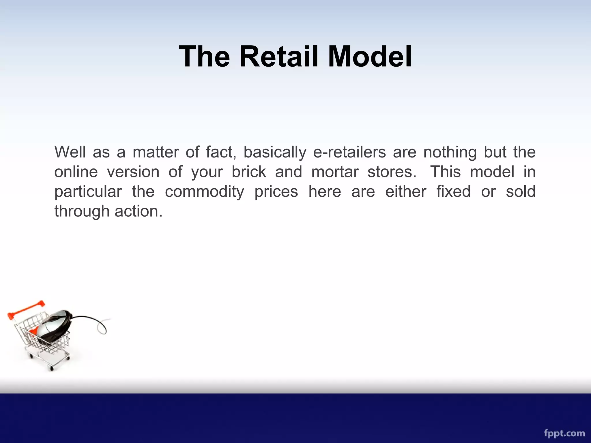 The Retail Model
Well as a matter of fact, basically e-retailers are nothing but the
online version of your brick and mortar stores. This model in
particular the commodity prices here are either fixed or sold
through action.
 