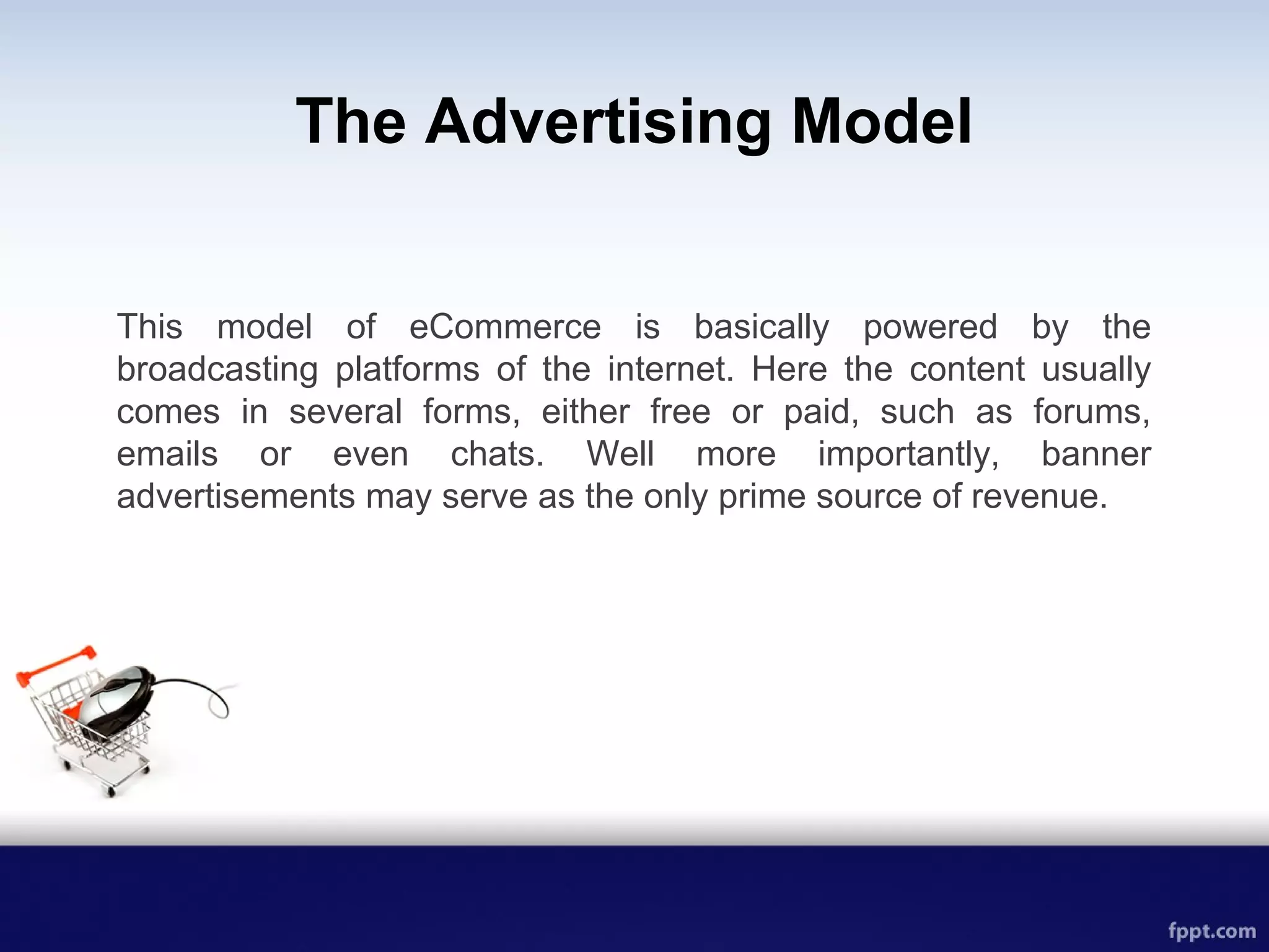 The Advertising Model
This model of eCommerce is basically powered by the
broadcasting platforms of the internet. Here the content usually
comes in several forms, either free or paid, such as forums,
emails or even chats. Well more importantly, banner
advertisements may serve as the only prime source of revenue.
 