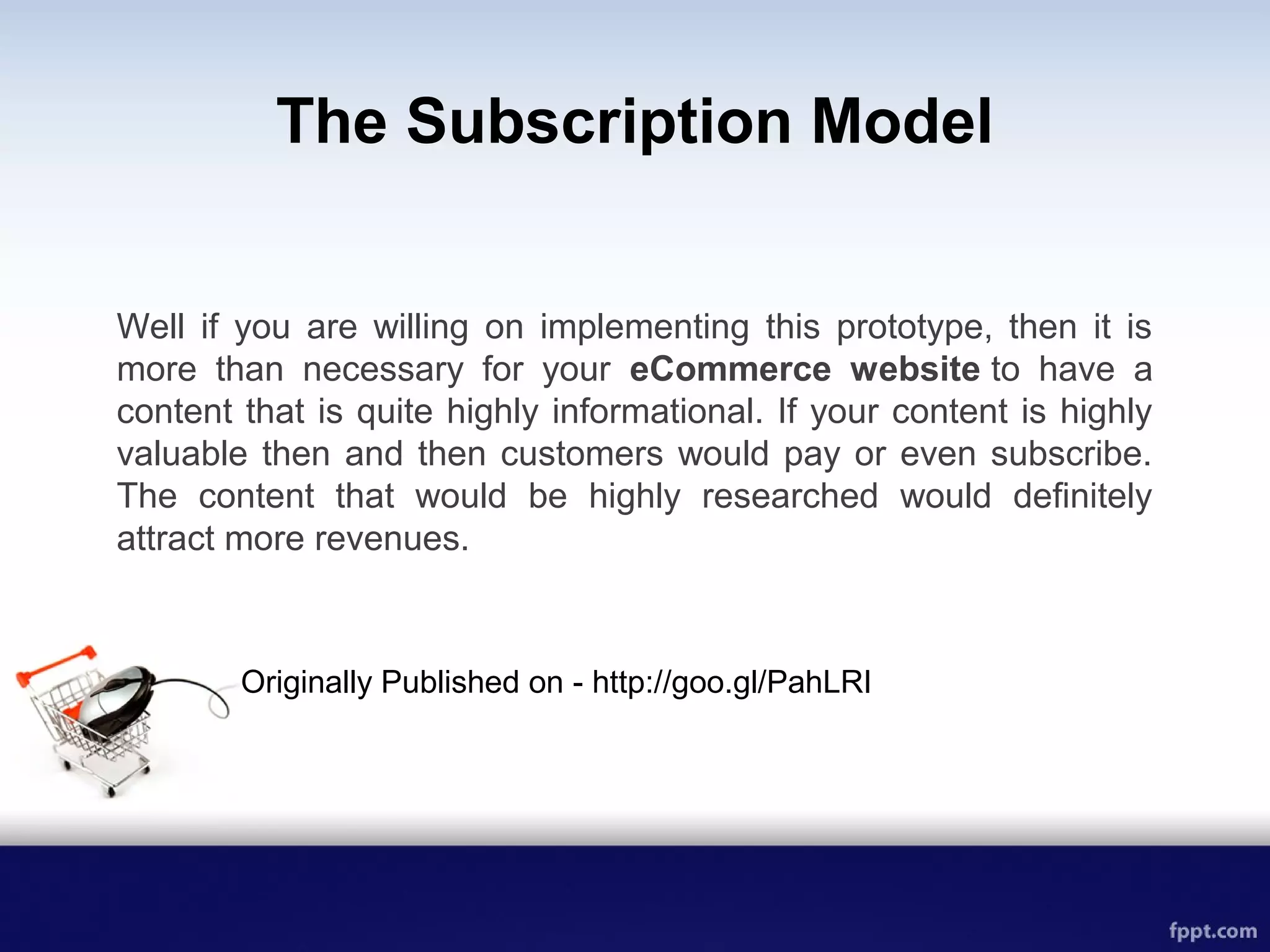 The Subscription Model
Well if you are willing on implementing this prototype, then it is
more than necessary for your eCommerce website to have a
content that is quite highly informational. If your content is highly
valuable then and then customers would pay or even subscribe.
The content that would be highly researched would definitely
attract more revenues.
Originally Published on - http://goo.gl/PahLRI
 