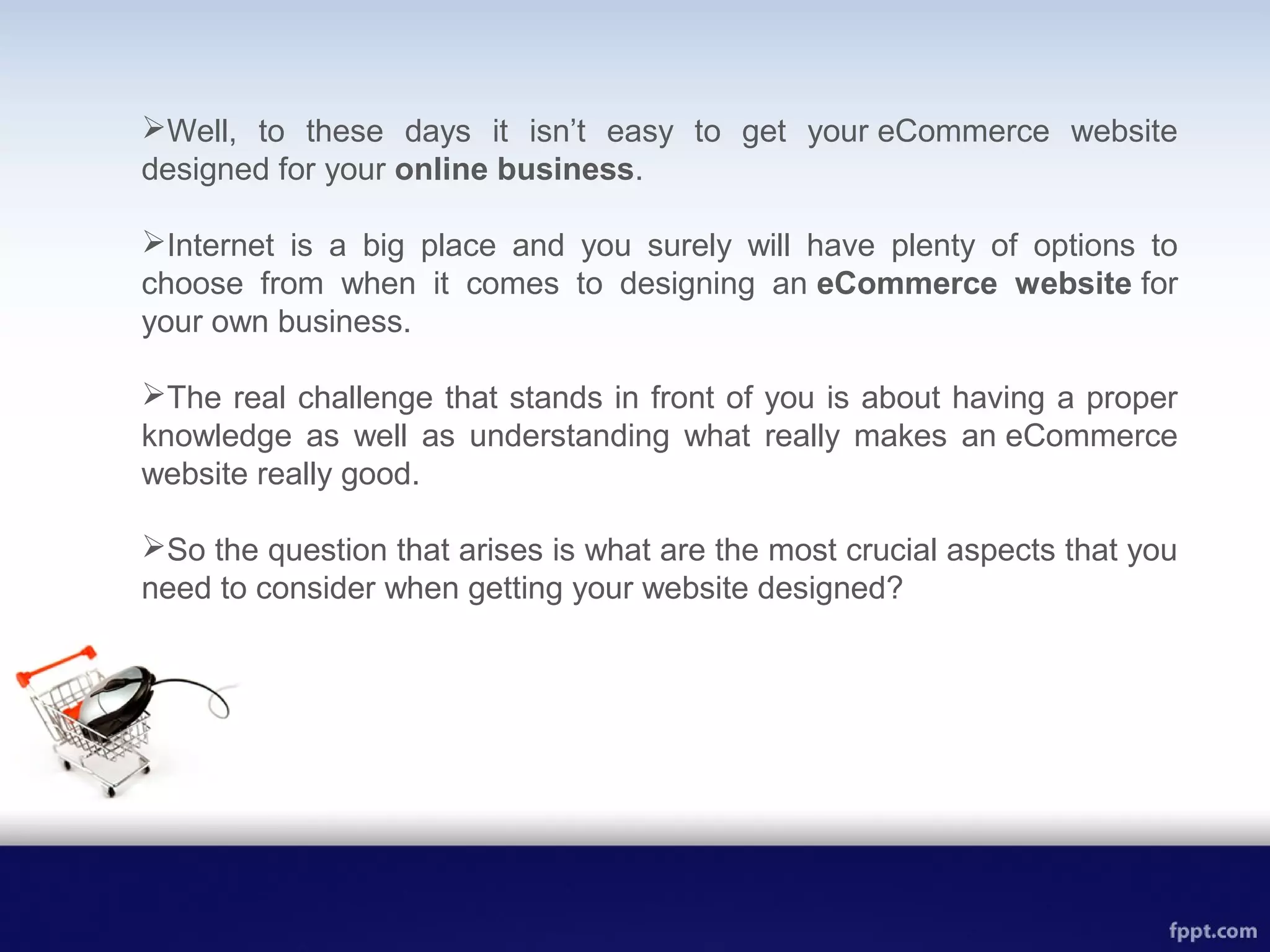 Well, to these days it isn’t easy to get your eCommerce website
designed for your online business.
Internet is a big place and you surely will have plenty of options to
choose from when it comes to designing an eCommerce website for
your own business.
The real challenge that stands in front of you is about having a proper
knowledge as well as understanding what really makes an eCommerce
website really good.
So the question that arises is what are the most crucial aspects that you
need to consider when getting your website designed?
 