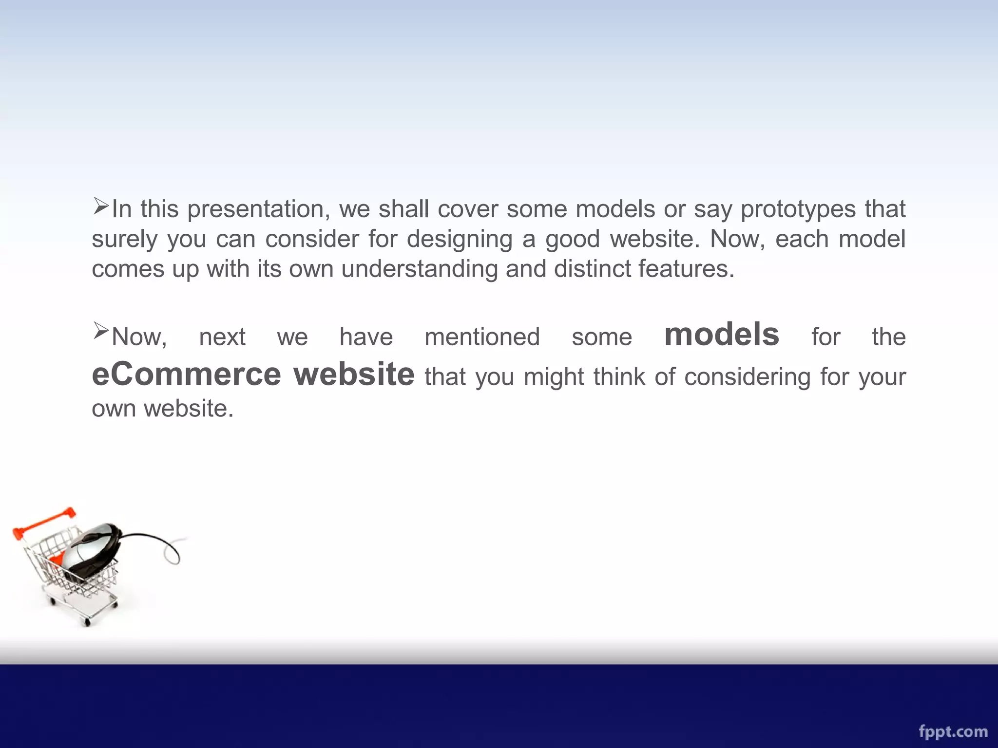 In this presentation, we shall cover some models or say prototypes that
surely you can consider for designing a good website. Now, each model
comes up with its own understanding and distinct features.
Now, next we have mentioned some models for the
eCommerce website that you might think of considering for your
own website.
 